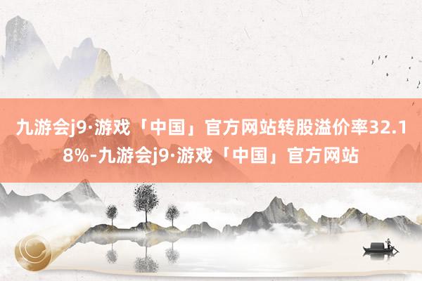 九游会j9·游戏「中国」官方网站转股溢价率32.18%-九游会j9·游戏「中国」官方网站