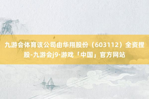 九游会体育该公司由华翔股份（603112）全资捏股-九游会j9·游戏「中国」官方网站