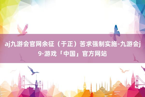 aj九游会官网余征（于正）苦求强制实施-九游会j9·游戏「中国」官方网站