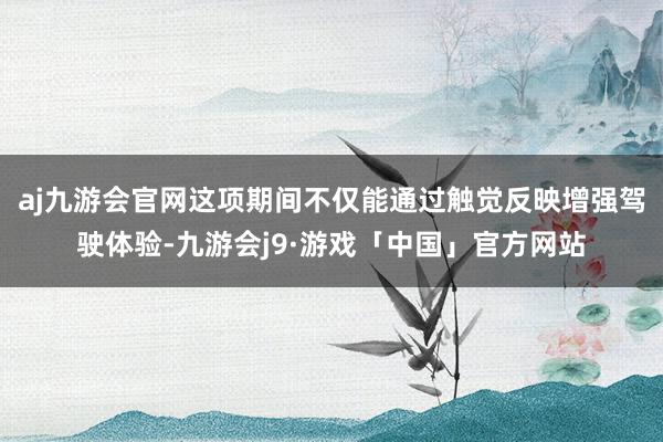 aj九游会官网这项期间不仅能通过触觉反映增强驾驶体验-九游会j9·游戏「中国」官方网站