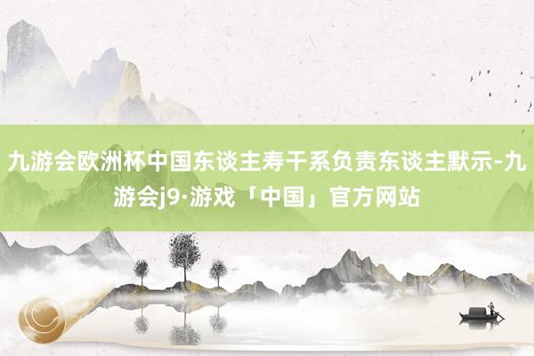 九游会欧洲杯中国东谈主寿干系负责东谈主默示-九游会j9·游戏「中国」官方网站