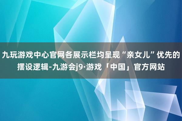 九玩游戏中心官网各展示栏均呈现“亲女儿”优先的摆设逻辑-九游会j9·游戏「中国」官方网站