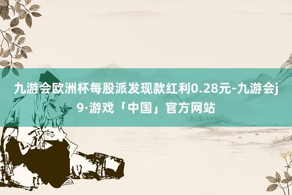 九游会欧洲杯每股派发现款红利0.28元-九游会j9·游戏「中国」官方网站