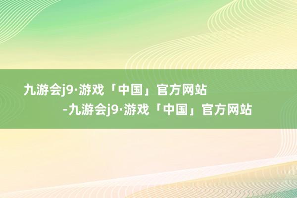 九游会j9·游戏「中国」官方网站                        -九游会j9·游戏「中国」官方网站