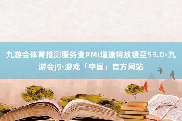 九游会体育推测服务业PMI增速将放缓至53.0-九游会j9·游戏「中国」官方网站