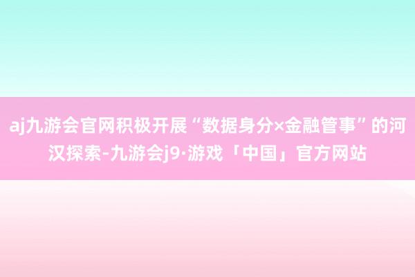 aj九游会官网积极开展“数据身分×金融管事”的河汉探索-九游会j9·游戏「中国」官方网站