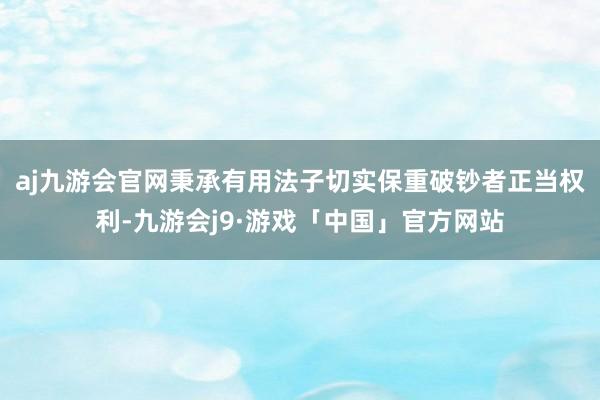 aj九游会官网秉承有用法子切实保重破钞者正当权利-九游会j9·游戏「中国」官方网站