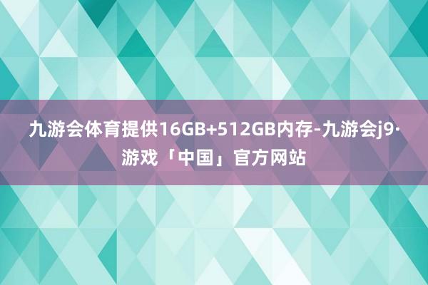 九游会体育提供16GB+512GB内存-九游会j9·游戏「中国」官方网站