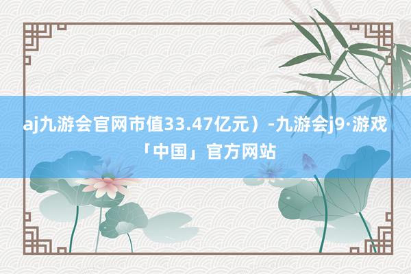 aj九游会官网市值33.47亿元）-九游会j9·游戏「中国」官方网站