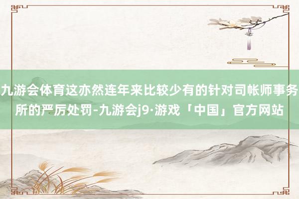九游会体育这亦然连年来比较少有的针对司帐师事务所的严厉处罚-九游会j9·游戏「中国」官方网站