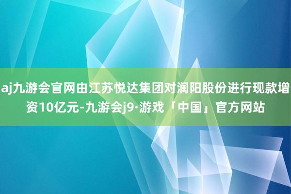 aj九游会官网由江苏悦达集团对润阳股份进行现款增资10亿元-九游会j9·游戏「中国」官方网站