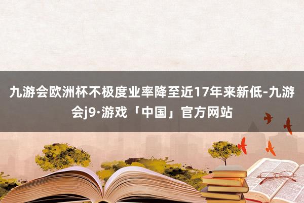 九游会欧洲杯不极度业率降至近17年来新低-九游会j9·游戏「中国」官方网站