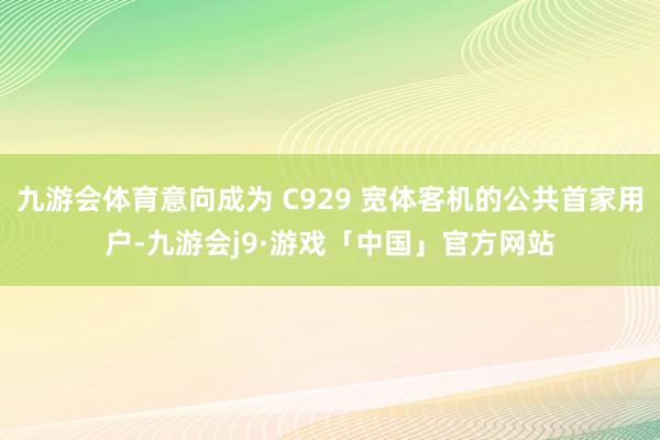 九游会体育意向成为 C929 宽体客机的公共首家用户-九游会j9·游戏「中国」官方网站