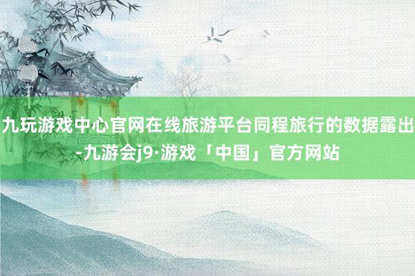 九玩游戏中心官网在线旅游平台同程旅行的数据露出-九游会j9·游戏「中国」官方网站