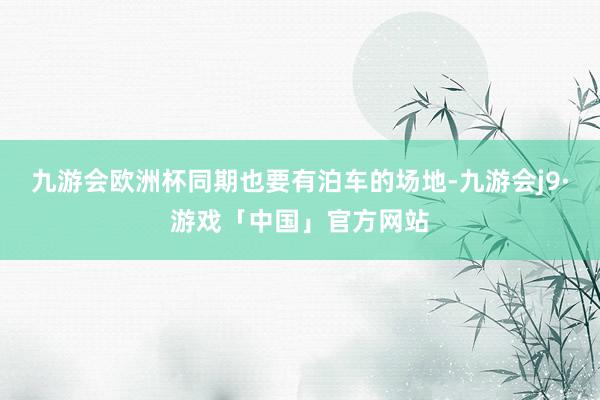 九游会欧洲杯同期也要有泊车的场地-九游会j9·游戏「中国」官方网站