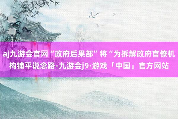 aj九游会官网“政府后果部”将“为拆解政府官僚机构铺平说念路-九游会j9·游戏「中国」官方网站