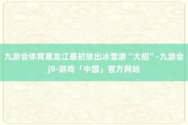 九游会体育黑龙江最初放出冰雪游“大招”-九游会j9·游戏「中国」官方网站