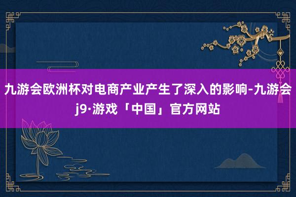 九游会欧洲杯对电商产业产生了深入的影响-九游会j9·游戏「中国」官方网站