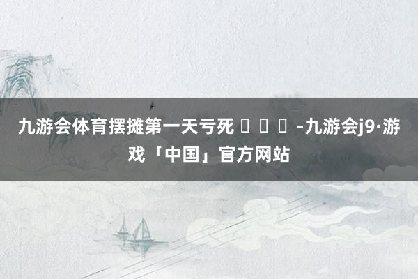 九游会体育摆摊第一天亏死 ​​​-九游会j9·游戏「中国」官方网站
