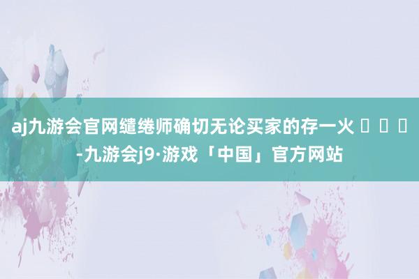 aj九游会官网缱绻师确切无论买家的存一火 ​​​-九游会j9·游戏「中国」官方网站