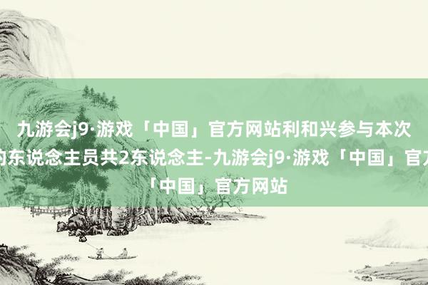 九游会j9·游戏「中国」官方网站利和兴参与本次理睬的东说念主员共2东说念主-九游会j9·游戏「中国」官方网站