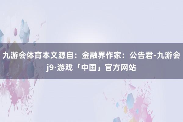 九游会体育本文源自：金融界作家：公告君-九游会j9·游戏「中国」官方网站