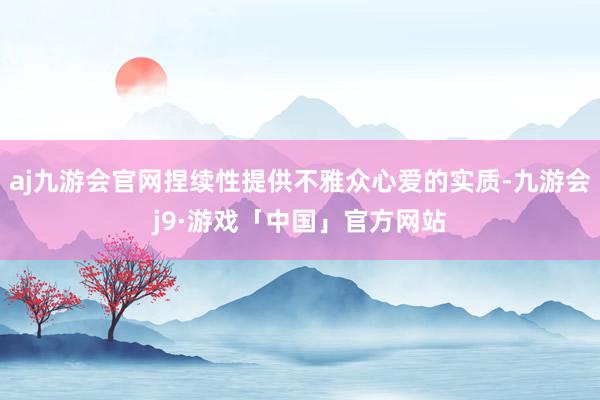 aj九游会官网捏续性提供不雅众心爱的实质-九游会j9·游戏「中国」官方网站