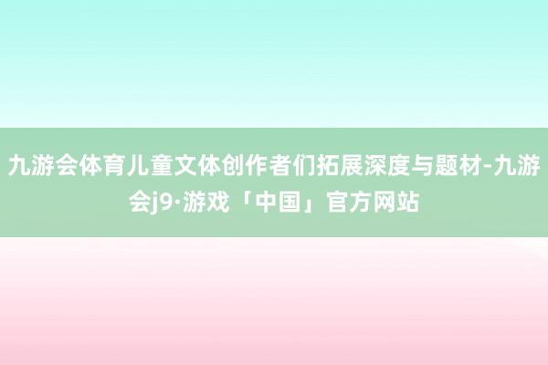 九游会体育儿童文体创作者们拓展深度与题材-九游会j9·游戏「中国」官方网站