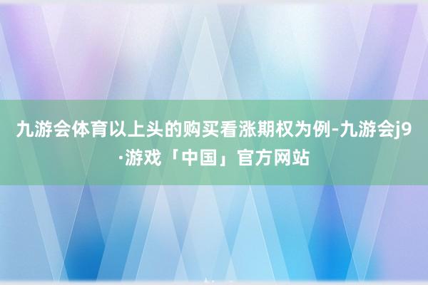 九游会体育以上头的购买看涨期权为例-九游会j9·游戏「中国」官方网站