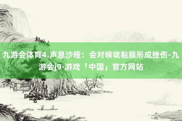九游会体育4.声息沙哑：会对喉咙黏膜形成挫伤-九游会j9·游戏「中国」官方网站