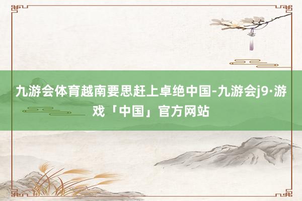 九游会体育越南要思赶上卓绝中国-九游会j9·游戏「中国」官方网站