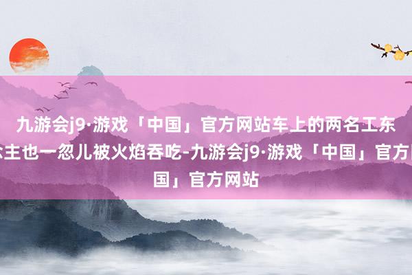 九游会j9·游戏「中国」官方网站车上的两名工东说念主也一忽儿被火焰吞吃-九游会j9·游戏「中国」官方网站