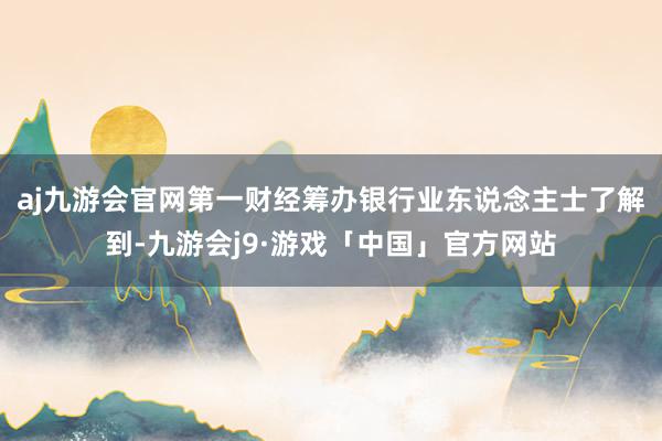 aj九游会官网　　第一财经筹办银行业东说念主士了解到-九游会j9·游戏「中国」官方网站