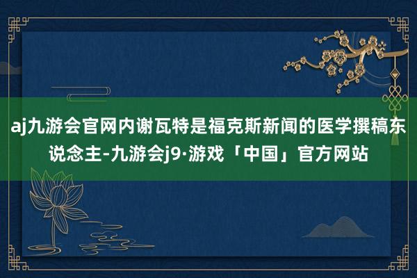 aj九游会官网内谢瓦特是福克斯新闻的医学撰稿东说念主-九游会j9·游戏「中国」官方网站