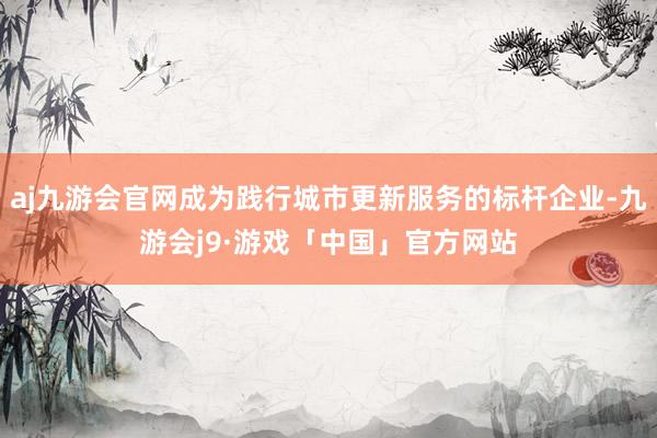 aj九游会官网成为践行城市更新服务的标杆企业-九游会j9·游戏「中国」官方网站