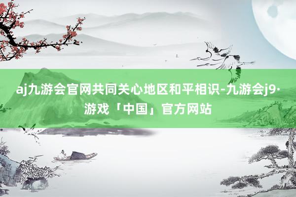 aj九游会官网共同关心地区和平相识-九游会j9·游戏「中国」官方网站