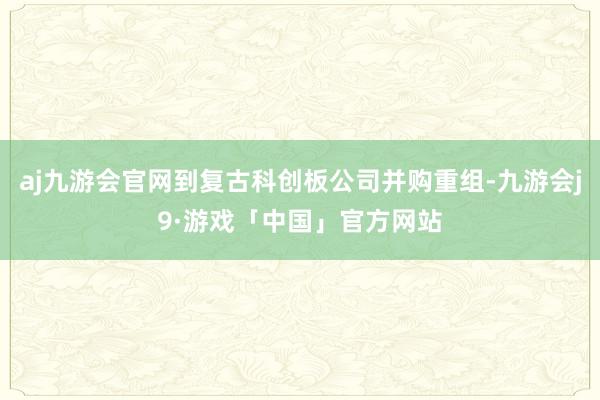 aj九游会官网到复古科创板公司并购重组-九游会j9·游戏「中国」官方网站