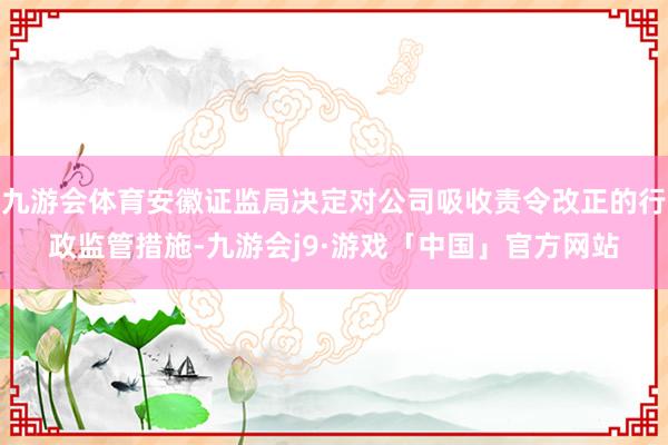 九游会体育安徽证监局决定对公司吸收责令改正的行政监管措施-九游会j9·游戏「中国」官方网站