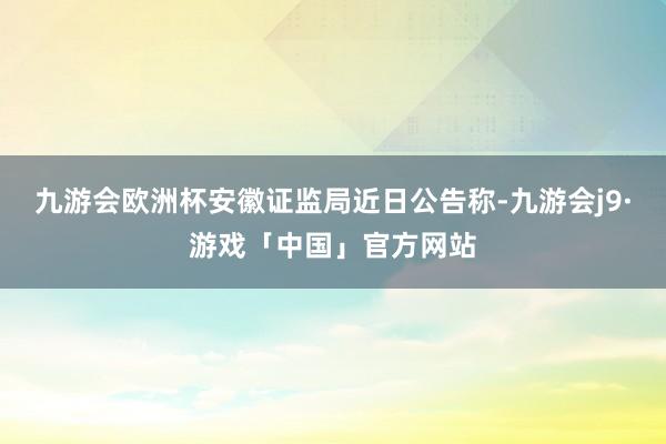 九游会欧洲杯安徽证监局近日公告称-九游会j9·游戏「中国」官方网站