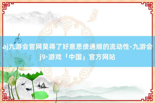 aj九游会官网莫得了好意思债通顺的流动性-九游会j9·游戏「中国」官方网站