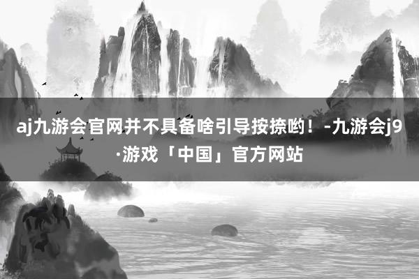 aj九游会官网并不具备啥引导按捺哟！-九游会j9·游戏「中国」官方网站