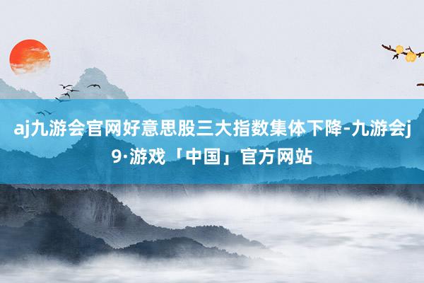 aj九游会官网好意思股三大指数集体下降-九游会j9·游戏「中国」官方网站