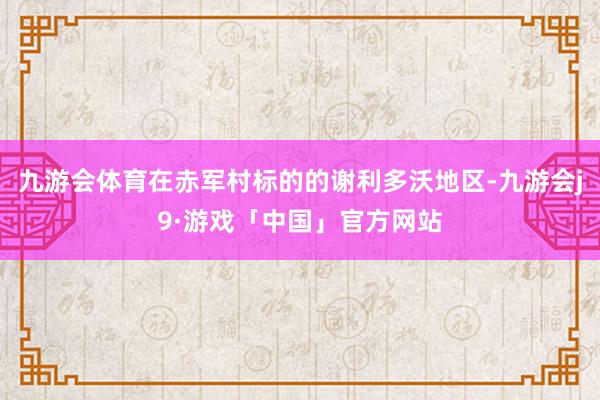 九游会体育在赤军村标的的谢利多沃地区-九游会j9·游戏「中国」官方网站
