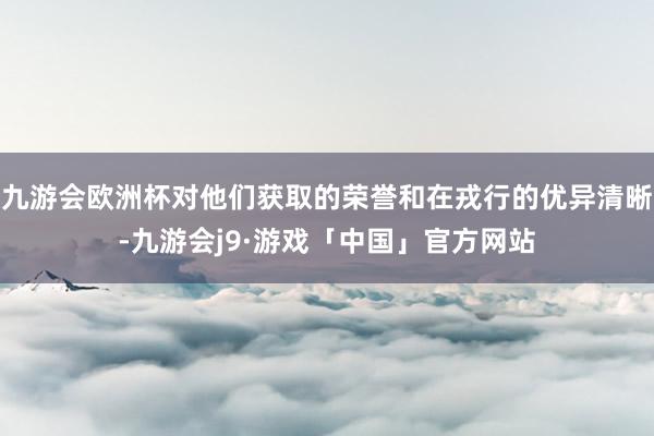 九游会欧洲杯对他们获取的荣誉和在戎行的优异清晰-九游会j9·游戏「中国」官方网站