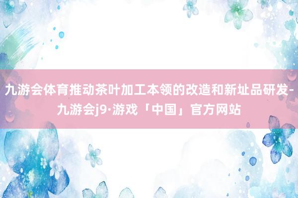 九游会体育推动茶叶加工本领的改造和新址品研发-九游会j9·游戏「中国」官方网站