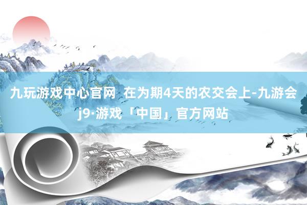 九玩游戏中心官网  在为期4天的农交会上-九游会j9·游戏「中国」官方网站