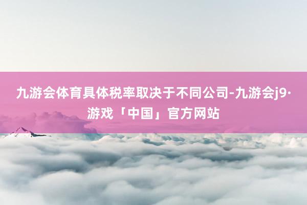 九游会体育具体税率取决于不同公司-九游会j9·游戏「中国」官方网站