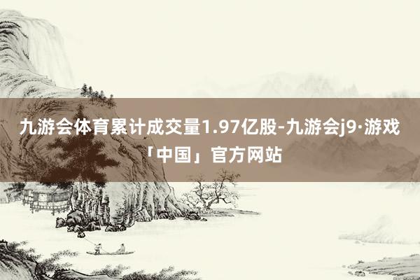 九游会体育累计成交量1.97亿股-九游会j9·游戏「中国」官方网站