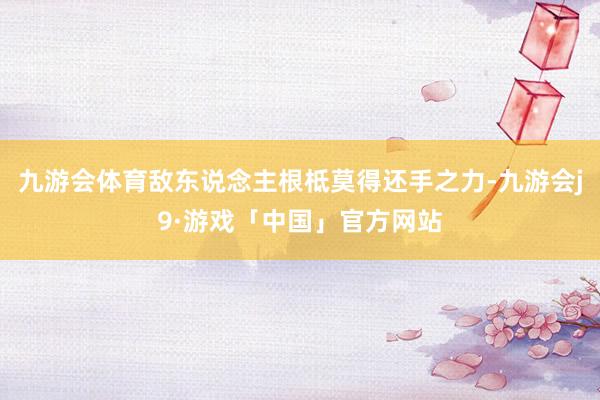 九游会体育敌东说念主根柢莫得还手之力-九游会j9·游戏「中国」官方网站
