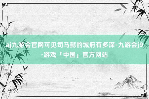 aj九游会官网可见司马懿的城府有多深-九游会j9·游戏「中国」官方网站